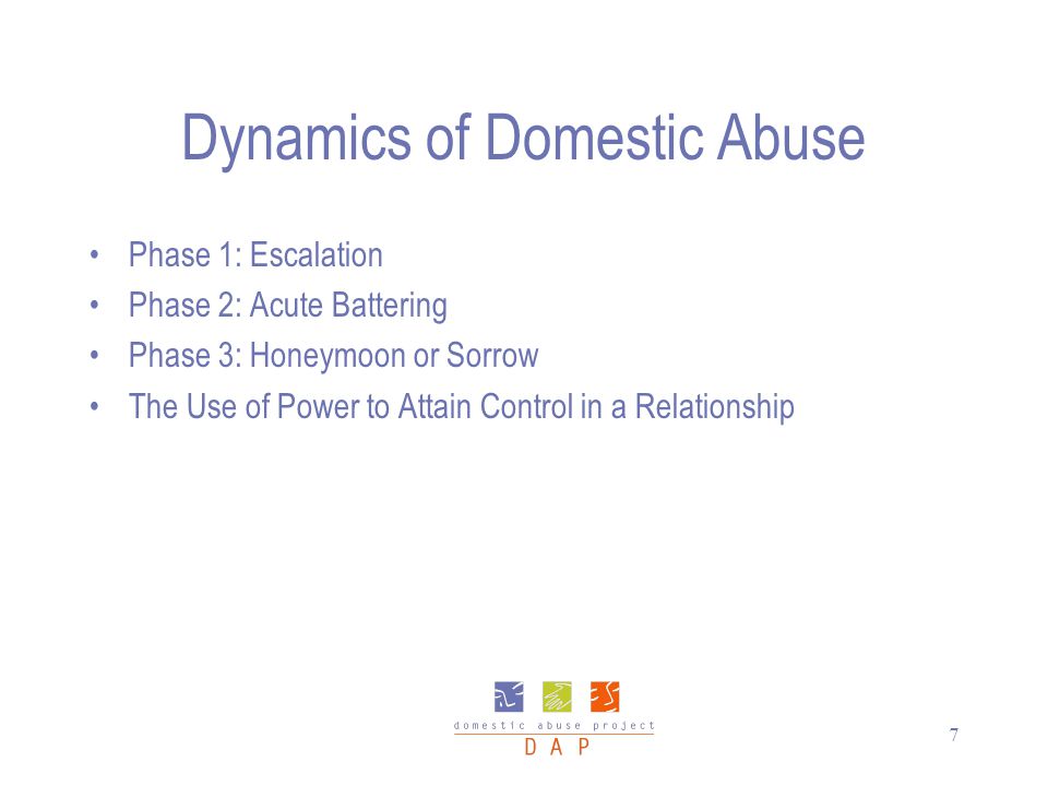 7 Dynamics of Domestic Abuse Phase 1: Escalation Phase 2: Acute Battering Phase 3: Honeymoon or Sorrow The Use of Power to Attain Control in a Relationship