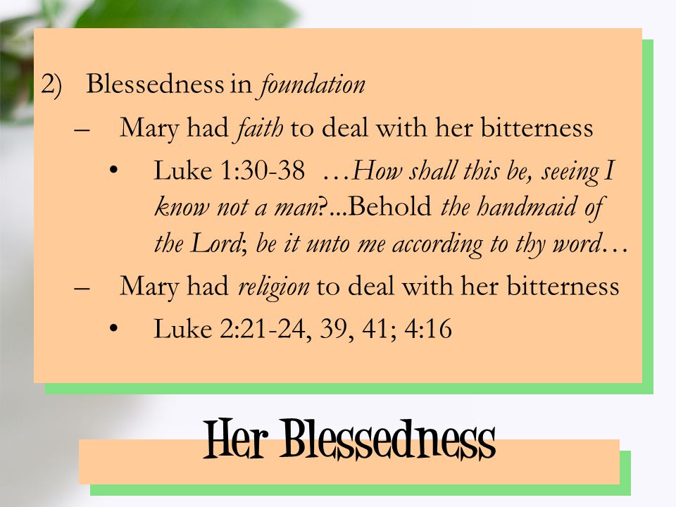 Her Blessedness 2)Blessedness in foundation –Mary had faith to deal with her bitterness Luke 1:30-38 …How shall this be, seeing I know not a man ...Behold the handmaid of the Lord; be it unto me according to thy word… –Mary had religion to deal with her bitterness Luke 2:21-24, 39, 41; 4:16