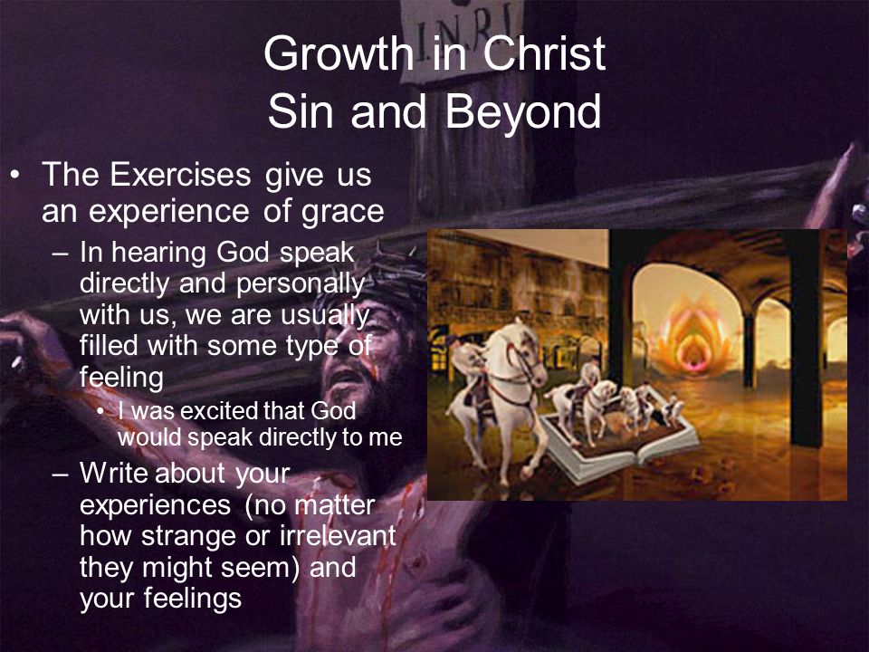 Growth in Christ Sin and Beyond The Exercises give us an experience of grace –In hearing God speak directly and personally with us, we are usually filled with some type of feeling I was excited that God would speak directly to me –Write about your experiences (no matter how strange or irrelevant they might seem) and your feelings