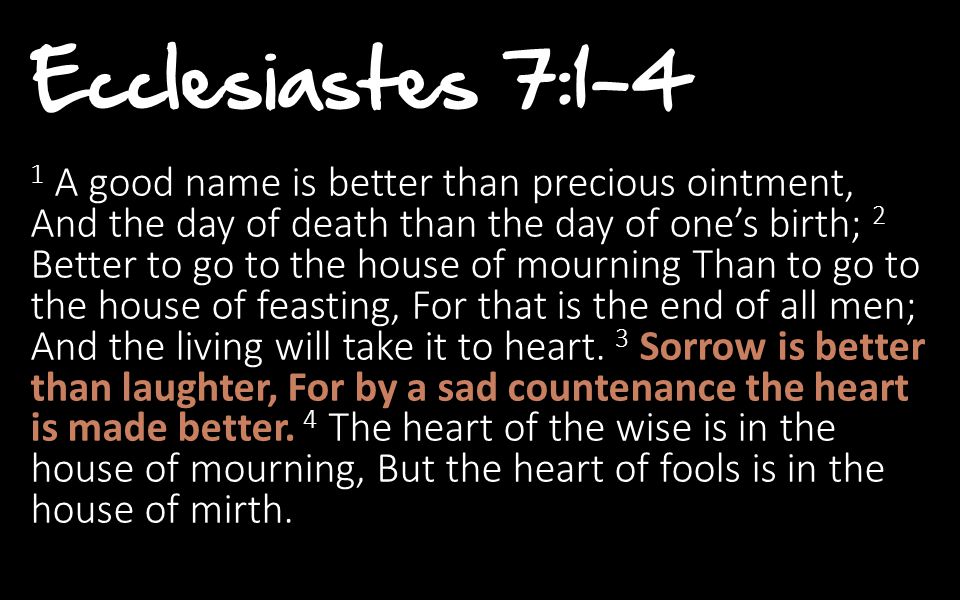 Ecclesiastes 7:1-4 1 A good name is better than precious ointment, And the day of death than the day of one’s birth; 2 Better to go to the house of mourning Than to go to the house of feasting, For that is the end of all men; And the living will take it to heart.