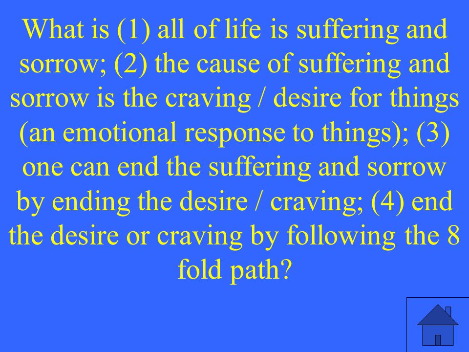 What is (1) all of life is suffering and sorrow; (2) the cause of suffering and sorrow is the craving / desire for things (an emotional response to things); (3) one can end the suffering and sorrow by ending the desire / craving; (4) end the desire or craving by following the 8 fold path