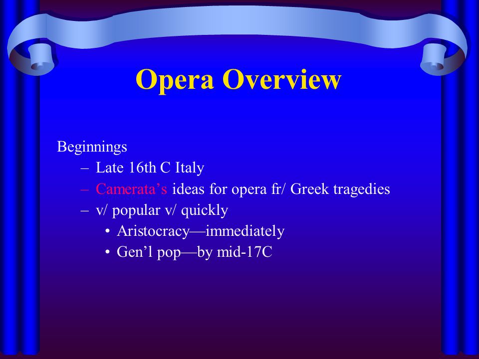 Opera Overview Beginnings –Late 16th C Italy –Camerata’s ideas for opera fr/ Greek tragedies –v/ popular v/ quickly Aristocracy—immediately Gen’l pop—by mid-17C
