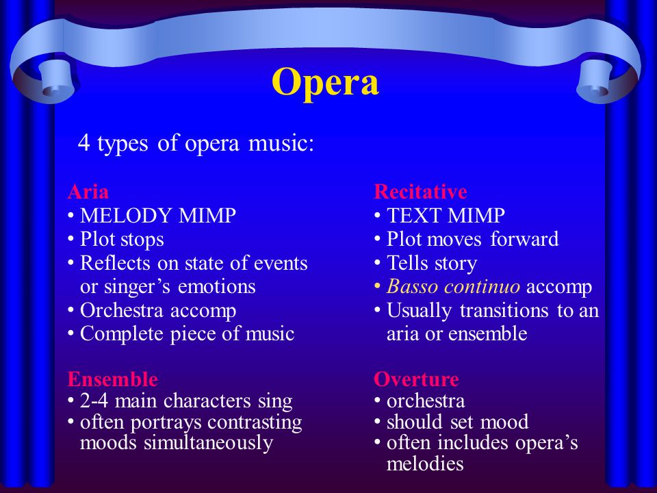 Opera 4 types of opera music: Aria MELODY MIMP Plot stops Reflects on state of events or singer’s emotions Orchestra accomp Complete piece of music Recitative TEXT MIMP Plot moves forward Tells story Basso continuo accomp Usually transitions to an aria or ensemble Ensemble 2-4 main characters sing often portrays contrasting moods simultaneously Overture orchestra should set mood often includes opera’s melodies