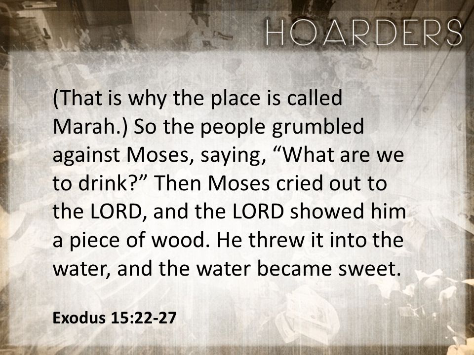 Exodus 15:22-27 (That is why the place is called Marah.) So the people grumbled against Moses, saying, What are we to drink Then Moses cried out to the LORD, and the LORD showed him a piece of wood.