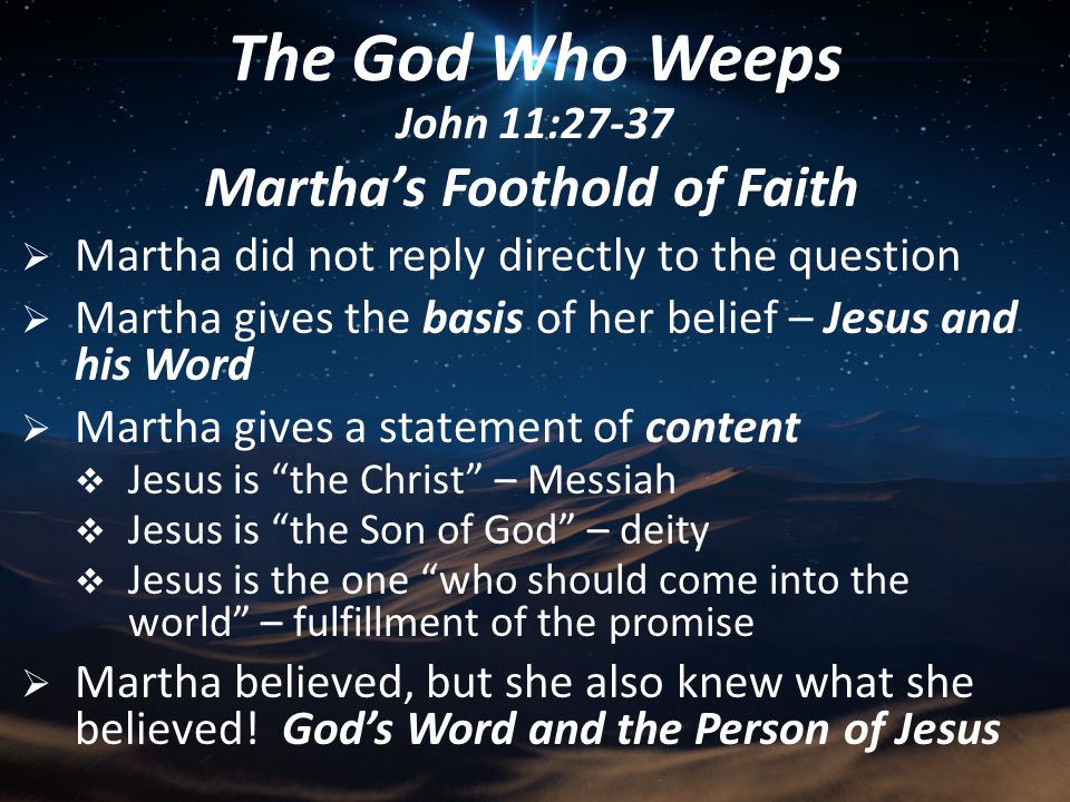 Martha’s Foothold of Faith  Martha did not reply directly to the question  Martha gives the basis of her belief – Jesus and his Word  Martha gives a statement of content  Jesus is the Christ – Messiah  Jesus is the Son of God – deity  Jesus is the one who should come into the world – fulfillment of the promise  Martha believed, but she also knew what she believed.