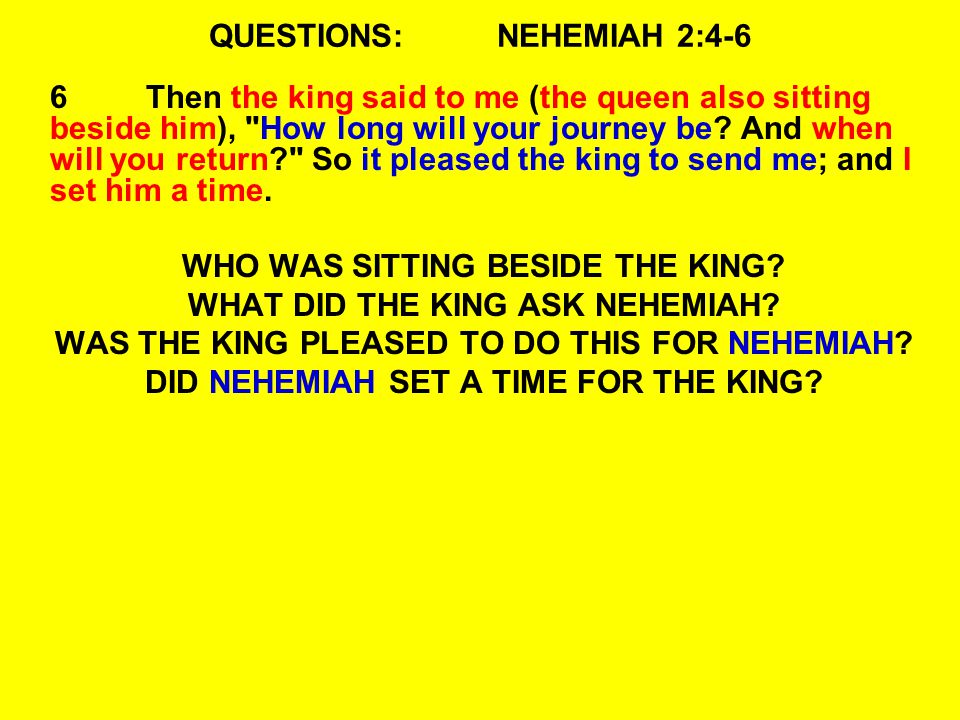 QUESTIONS:NEHEMIAH 2:4-6 6Then the king said to me (the queen also sitting beside him), How long will your journey be.