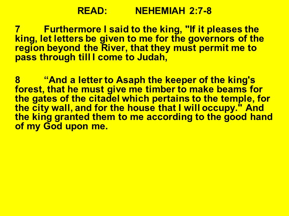 READ:NEHEMIAH 2:7-8 7Furthermore I said to the king, If it pleases the king, let letters be given to me for the governors of the region beyond the River, that they must permit me to pass through till I come to Judah, 8 And a letter to Asaph the keeper of the king s forest, that he must give me timber to make beams for the gates of the citadel which pertains to the temple, for the city wall, and for the house that I will occupy. And the king granted them to me according to the good hand of my God upon me.