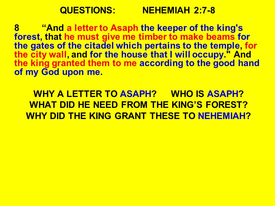 QUESTIONS:NEHEMIAH 2:7-8 8 And a letter to Asaph the keeper of the king s forest, that he must give me timber to make beams for the gates of the citadel which pertains to the temple, for the city wall, and for the house that I will occupy. And the king granted them to me according to the good hand of my God upon me.