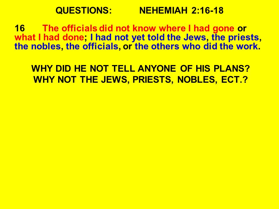 QUESTIONS:NEHEMIAH 2: The officials did not know where I had gone or what I had done; I had not yet told the Jews, the priests, the nobles, the officials, or the others who did the work.