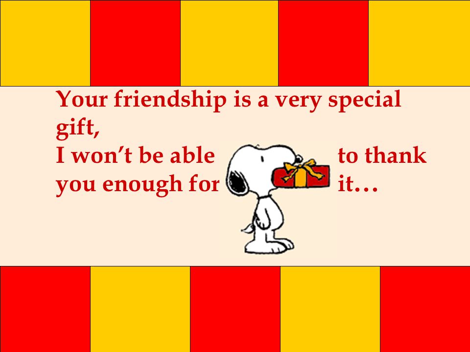 Your friendship is a very special gift, I won’t be able to thank you enough for it...