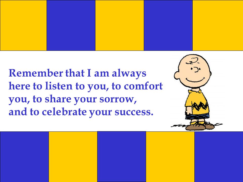 Remember that I am always here to listen to you, to comfort you, to share your sorrow, and to celebrate your success.
