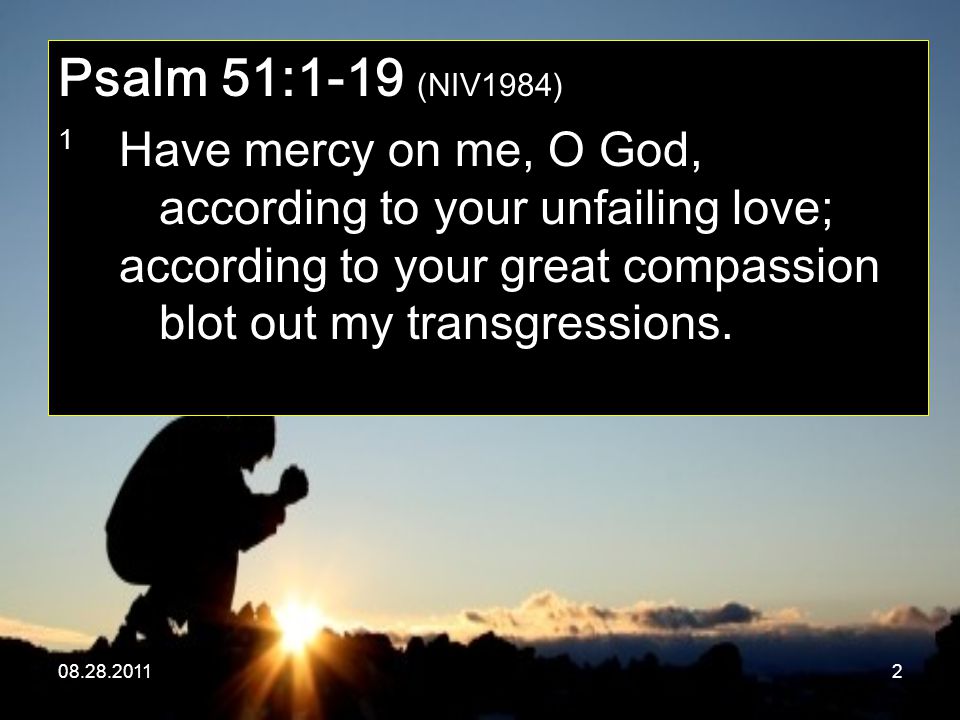 Psalm 51:1-19 (NIV1984) 1 Have mercy on me, O God, according to your unfailing love; according to your great compassion blot out my transgressions.