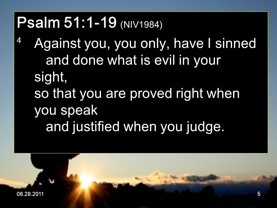 Psalm 51:1-19 (NIV1984) 4 Against you, you only, have I sinned and done what is evil in your sight, so that you are proved right when you speak and justified when you judge.