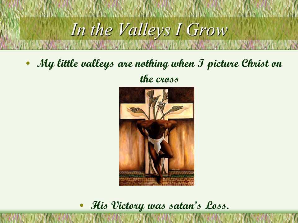 In the Valleys I Grow My little valleys are nothing when I picture Christ on the cross His Victory was satan’s Loss.