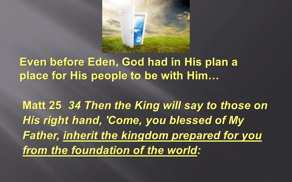 Even before Eden, God had in His plan a place for His people to be with Him… Matt Then the King will say to those on His right hand, Come, you blessed of My Father, inherit the kingdom prepared for you from the foundation of the world: