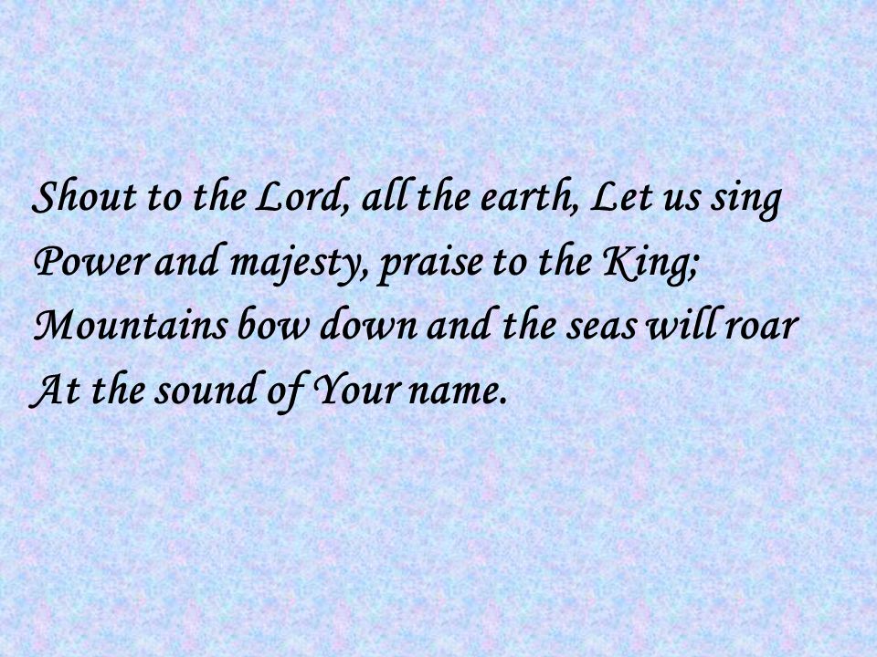 Shout to the Lord, all the earth, Let us sing Power and majesty, praise to the King; Mountains bow down and the seas will roar At the sound of Your name.
