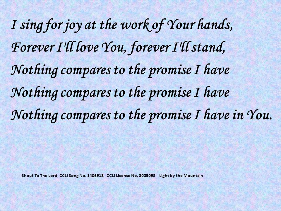 I sing for joy at the work of Your hands, Forever I ll love You, forever I ll stand, Nothing compares to the promise I have Nothing compares to the promise I have in You.