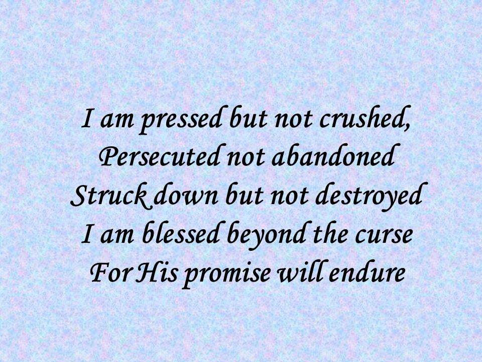 I am pressed but not crushed, Persecuted not abandoned Struck down but not destroyed I am blessed beyond the curse For His promise will endure
