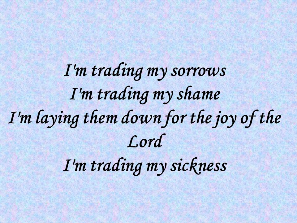 I m trading my sorrows I m trading my shame I m laying them down for the joy of the Lord I m trading my sickness