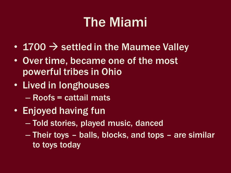 The Miami 1700  settled in the Maumee Valley Over time, became one of the most powerful tribes in Ohio Lived in longhouses – Roofs = cattail mats Enjoyed having fun – Told stories, played music, danced – Their toys – balls, blocks, and tops – are similar to toys today