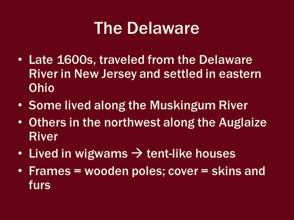 The Delaware Late 1600s, traveled from the Delaware River in New Jersey and settled in eastern Ohio Some lived along the Muskingum River Others in the northwest along the Auglaize River Lived in wigwams  tent-like houses Frames = wooden poles; cover = skins and furs