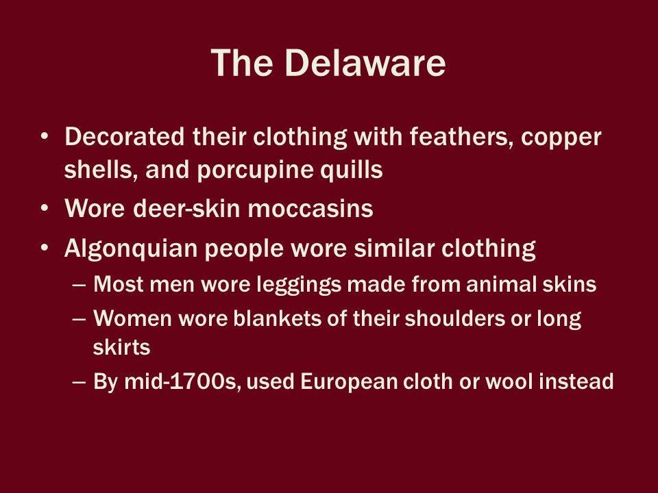 The Delaware Decorated their clothing with feathers, copper shells, and porcupine quills Wore deer-skin moccasins Algonquian people wore similar clothing – Most men wore leggings made from animal skins – Women wore blankets of their shoulders or long skirts – By mid-1700s, used European cloth or wool instead