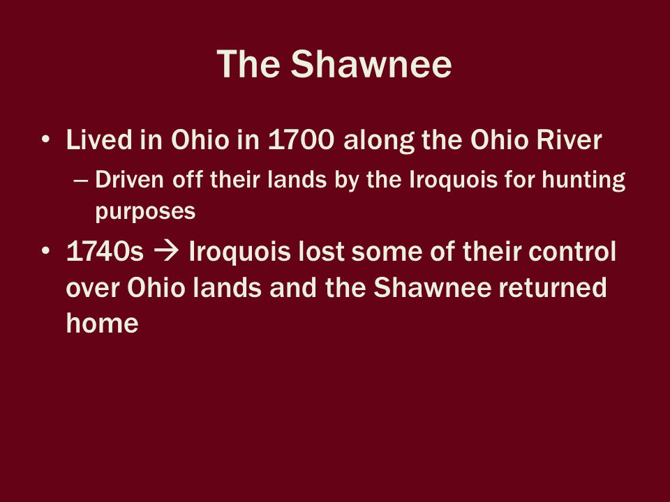The Shawnee Lived in Ohio in 1700 along the Ohio River – Driven off their lands by the Iroquois for hunting purposes 1740s  Iroquois lost some of their control over Ohio lands and the Shawnee returned home