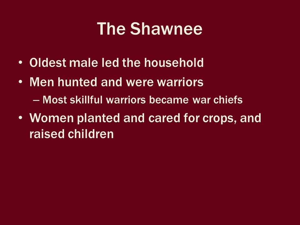 The Shawnee Oldest male led the household Men hunted and were warriors – Most skillful warriors became war chiefs Women planted and cared for crops, and raised children