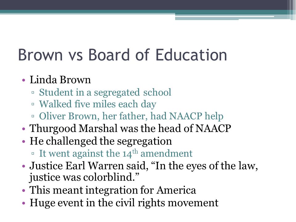 Brown vs Board of Education Linda Brown ▫Student in a segregated school ▫Walked five miles each day ▫Oliver Brown, her father, had NAACP help Thurgood Marshal was the head of NAACP He challenged the segregation ▫It went against the 14 th amendment Justice Earl Warren said, In the eyes of the law, justice was colorblind. This meant integration for America Huge event in the civil rights movement