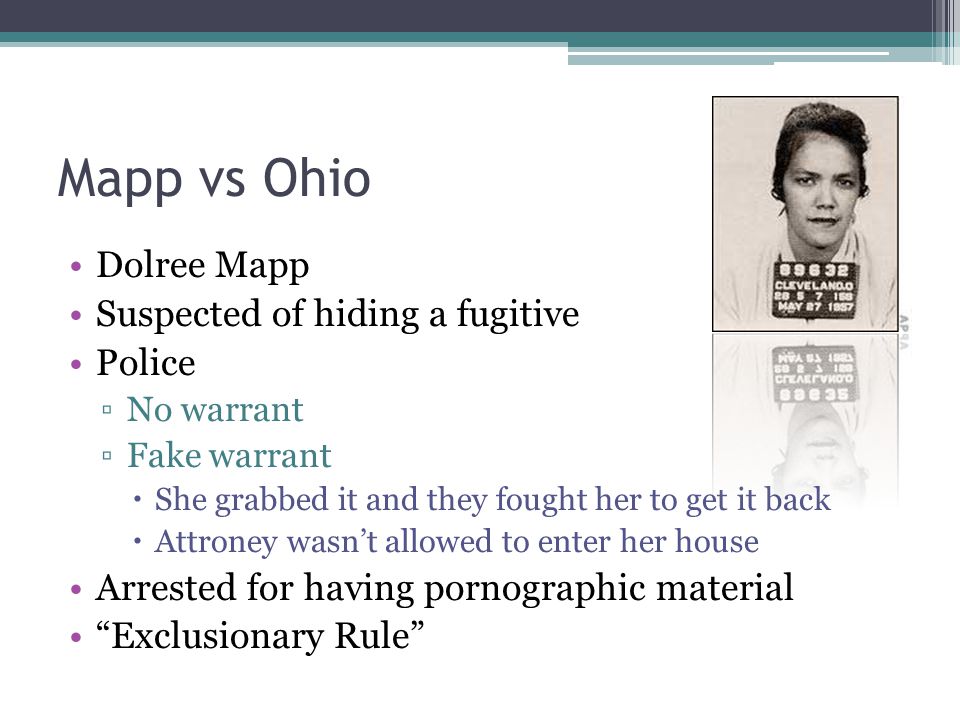 Mapp vs Ohio Dolree Mapp Suspected of hiding a fugitive Police ▫No warrant ▫Fake warrant  She grabbed it and they fought her to get it back  Attroney wasn’t allowed to enter her house Arrested for having pornographic material Exclusionary Rule