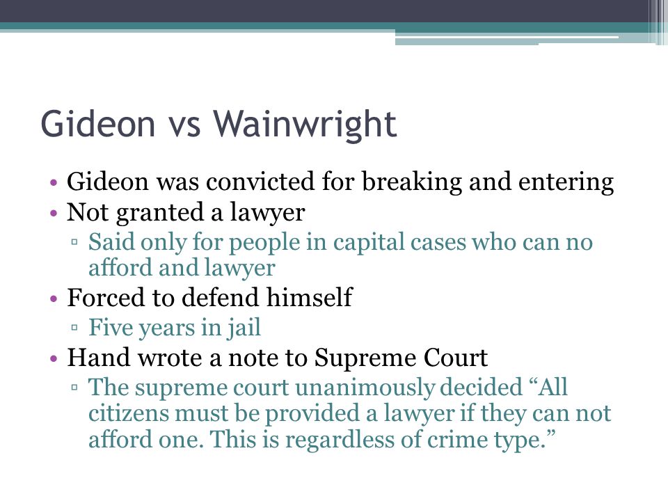 Gideon vs Wainwright Gideon was convicted for breaking and entering Not granted a lawyer ▫Said only for people in capital cases who can no afford and lawyer Forced to defend himself ▫Five years in jail Hand wrote a note to Supreme Court ▫The supreme court unanimously decided All citizens must be provided a lawyer if they can not afford one.