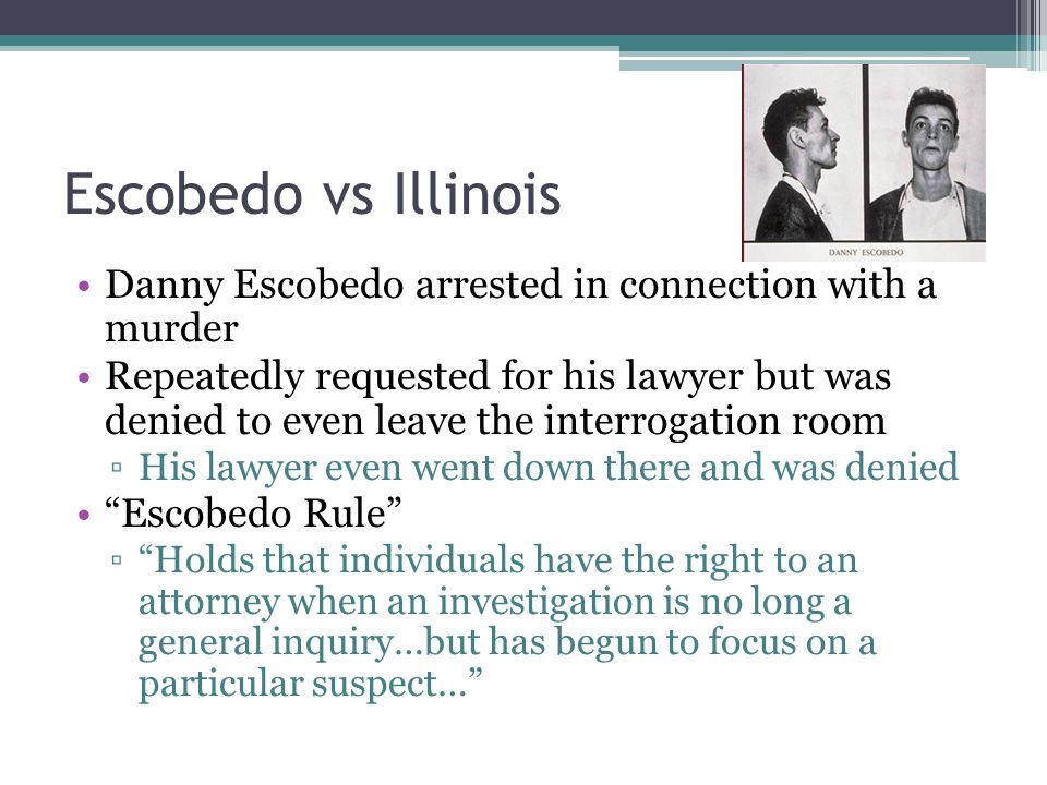 Escobedo vs Illinois Danny Escobedo arrested in connection with a murder Repeatedly requested for his lawyer but was denied to even leave the interrogation room ▫His lawyer even went down there and was denied Escobedo Rule ▫ Holds that individuals have the right to an attorney when an investigation is no long a general inquiry…but has begun to focus on a particular suspect…