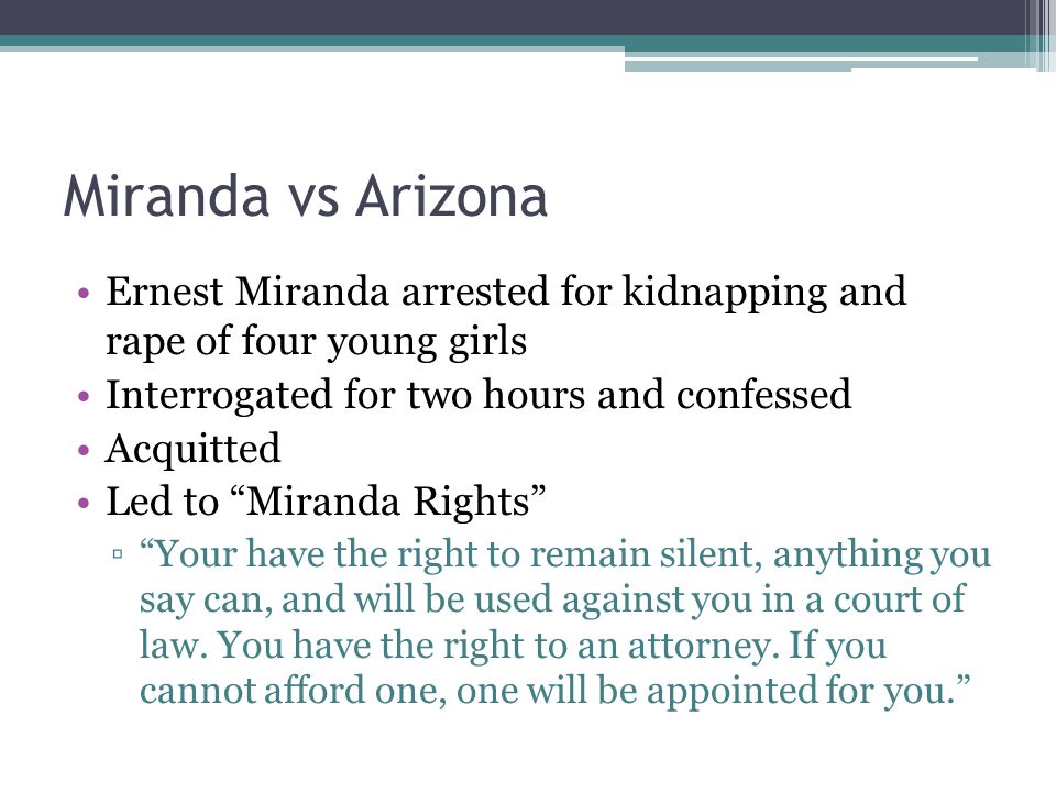 Miranda vs Arizona Ernest Miranda arrested for kidnapping and rape of four young girls Interrogated for two hours and confessed Acquitted Led to Miranda Rights ▫ Your have the right to remain silent, anything you say can, and will be used against you in a court of law.