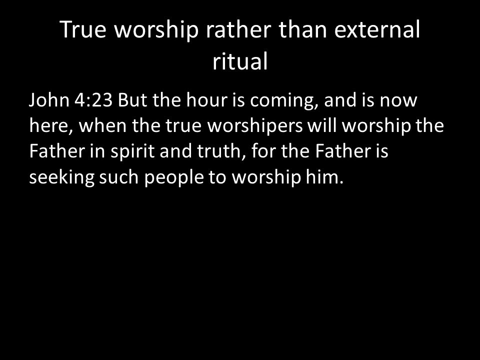 True worship rather than external ritual John 4:23 But the hour is coming, and is now here, when the true worshipers will worship the Father in spirit and truth, for the Father is seeking such people to worship him.