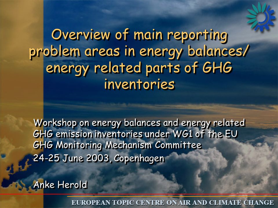 EUROPEAN TOPIC CENTRE ON AIR AND CLIMATE CHANGE Overview of main reporting problem areas in energy balances/ energy related parts of GHG inventories Workshop on energy balances and energy related GHG emission inventories under WG1 of the EU GHG Monitoring Mechanism Committee June 2003, Copenhagen Anke Herold Workshop on energy balances and energy related GHG emission inventories under WG1 of the EU GHG Monitoring Mechanism Committee June 2003, Copenhagen Anke Herold