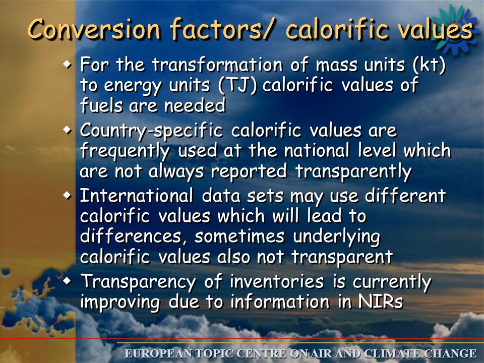 EUROPEAN TOPIC CENTRE ON AIR AND CLIMATE CHANGE Conversion factors/ calorific values w w For the transformation of mass units (kt) to energy units (TJ) calorific values of fuels are needed w w Country-specific calorific values are frequently used at the national level which are not always reported transparently w w International data sets may use different calorific values which will lead to differences, sometimes underlying calorific values also not transparent w w Transparency of inventories is currently improving due to information in NIRs w w For the transformation of mass units (kt) to energy units (TJ) calorific values of fuels are needed w w Country-specific calorific values are frequently used at the national level which are not always reported transparently w w International data sets may use different calorific values which will lead to differences, sometimes underlying calorific values also not transparent w w Transparency of inventories is currently improving due to information in NIRs