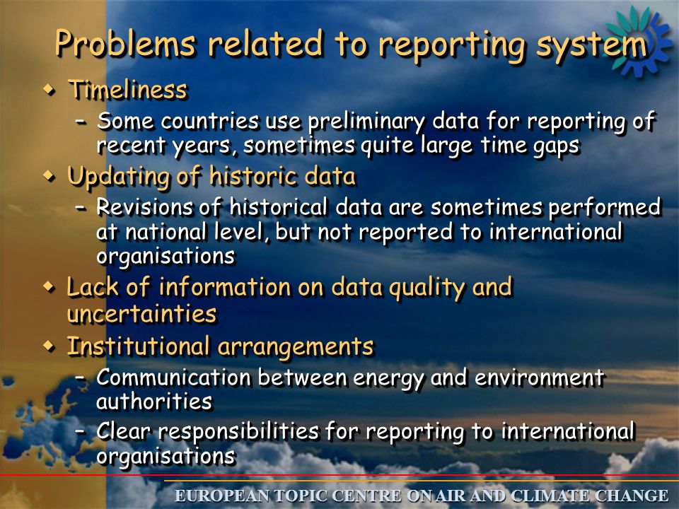 EUROPEAN TOPIC CENTRE ON AIR AND CLIMATE CHANGE Problems related to reporting system w Timeliness –Some countries use preliminary data for reporting of recent years, sometimes quite large time gaps w Updating of historic data –Revisions of historical data are sometimes performed at national level, but not reported to international organisations w Lack of information on data quality and uncertainties w Institutional arrangements –Communication between energy and environment authorities –Clear responsibilities for reporting to international organisations w Timeliness –Some countries use preliminary data for reporting of recent years, sometimes quite large time gaps w Updating of historic data –Revisions of historical data are sometimes performed at national level, but not reported to international organisations w Lack of information on data quality and uncertainties w Institutional arrangements –Communication between energy and environment authorities –Clear responsibilities for reporting to international organisations