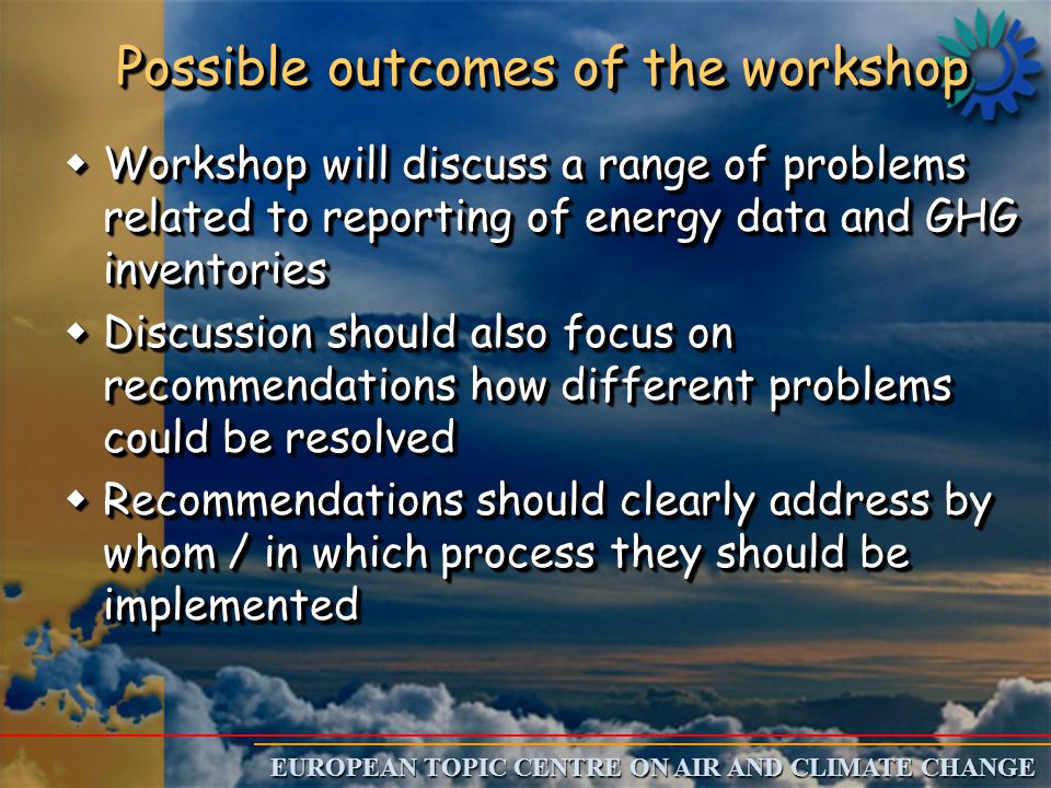 EUROPEAN TOPIC CENTRE ON AIR AND CLIMATE CHANGE Possible outcomes of the workshop w Workshop will discuss a range of problems related to reporting of energy data and GHG inventories w Discussion should also focus on recommendations how different problems could be resolved w Recommendations should clearly address by whom / in which process they should be implemented w Workshop will discuss a range of problems related to reporting of energy data and GHG inventories w Discussion should also focus on recommendations how different problems could be resolved w Recommendations should clearly address by whom / in which process they should be implemented