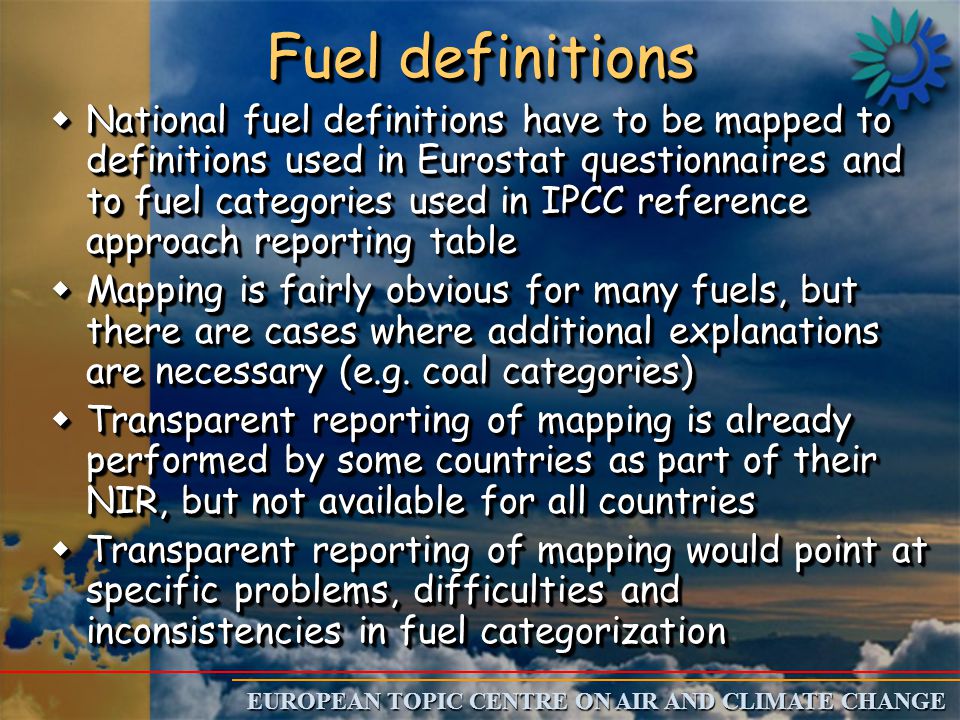 EUROPEAN TOPIC CENTRE ON AIR AND CLIMATE CHANGE Fuel definitions w National fuel definitions have to be mapped to definitions used in Eurostat questionnaires and to fuel categories used in IPCC reference approach reporting table w Mapping is fairly obvious for many fuels, but there are cases where additional explanations are necessary (e.g.