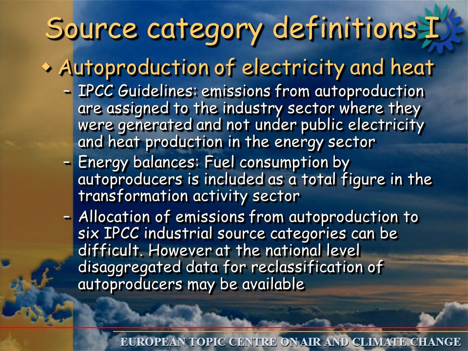 EUROPEAN TOPIC CENTRE ON AIR AND CLIMATE CHANGE Source category definitions I w Autoproduction of electricity and heat –IPCC Guidelines: emissions from autoproduction are assigned to the industry sector where they were generated and not under public electricity and heat production in the energy sector –Energy balances: Fuel consumption by autoproducers is included as a total figure in the transformation activity sector –Allocation of emissions from autoproduction to six IPCC industrial source categories can be difficult.