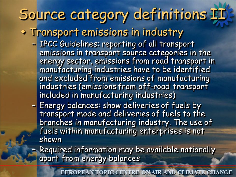 EUROPEAN TOPIC CENTRE ON AIR AND CLIMATE CHANGE Source category definitions II w Transport emissions in industry –IPCC Guidelines: reporting of all transport emissions in transport source categories in the energy sector, emissions from road transport in manufacturing industries have to be identified and excluded from emissions of manufacturing industries (emissions from off-road transport included in manufacturing industries) –Energy balances: show deliveries of fuels by transport mode and deliveries of fuels to the branches in manufacturing industry.