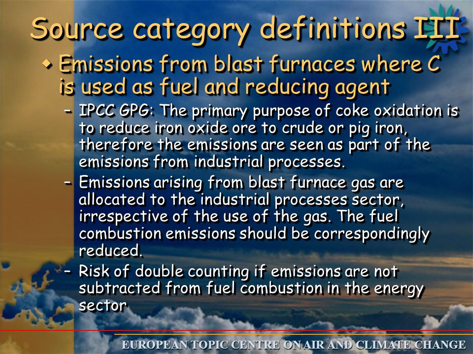 EUROPEAN TOPIC CENTRE ON AIR AND CLIMATE CHANGE Source category definitions III w Emissions from blast furnaces where C is used as fuel and reducing agent –IPCC GPG: The primary purpose of coke oxidation is to reduce iron oxide ore to crude or pig iron, therefore the emissions are seen as part of the emissions from industrial processes.
