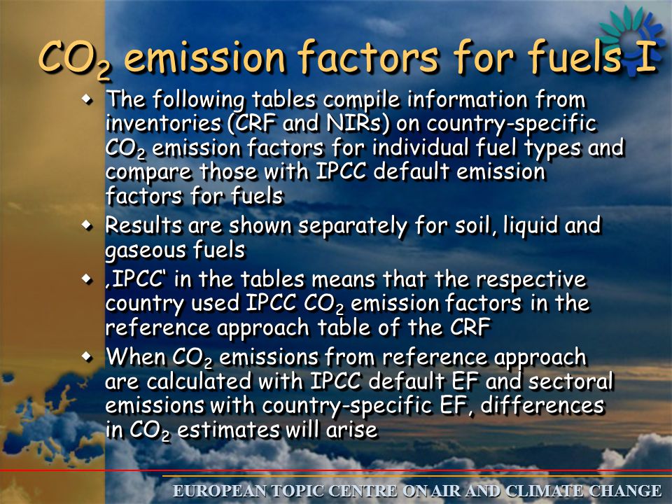 EUROPEAN TOPIC CENTRE ON AIR AND CLIMATE CHANGE CO 2 emission factors for fuels I wThe following tables compile information from inventories (CRF and NIRs) on country-specific CO 2 emission factors for individual fuel types and compare those with IPCC default emission factors for fuels wResults are shown separately for soil, liquid and gaseous fuels w‚IPCC‘ in the tables means that the respective country used IPCC CO 2 emission factors in the reference approach table of the CRF wWhen CO 2 emissions from reference approach are calculated with IPCC default EF and sectoral emissions with country-specific EF, differences in CO 2 estimates will arise wThe following tables compile information from inventories (CRF and NIRs) on country-specific CO 2 emission factors for individual fuel types and compare those with IPCC default emission factors for fuels wResults are shown separately for soil, liquid and gaseous fuels w‚IPCC‘ in the tables means that the respective country used IPCC CO 2 emission factors in the reference approach table of the CRF wWhen CO 2 emissions from reference approach are calculated with IPCC default EF and sectoral emissions with country-specific EF, differences in CO 2 estimates will arise