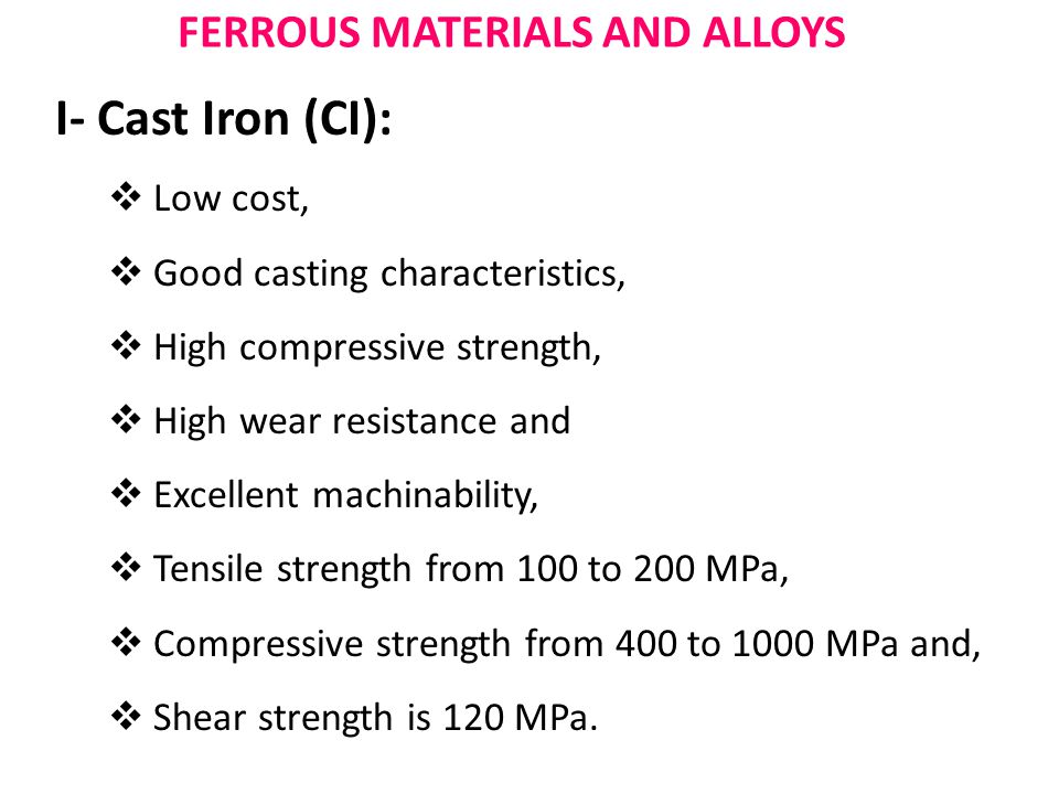 FERROUS MATERIALS AND ALLOYS I- Cast Iron (CI):  Low cost,  Good casting characteristics,  High compressive strength,  High wear resistance and  Excellent machinability,  Tensile strength from 100 to 200 MPa,  Compressive strength from 400 to 1000 MPa and,  Shear strength is 120 MPa.