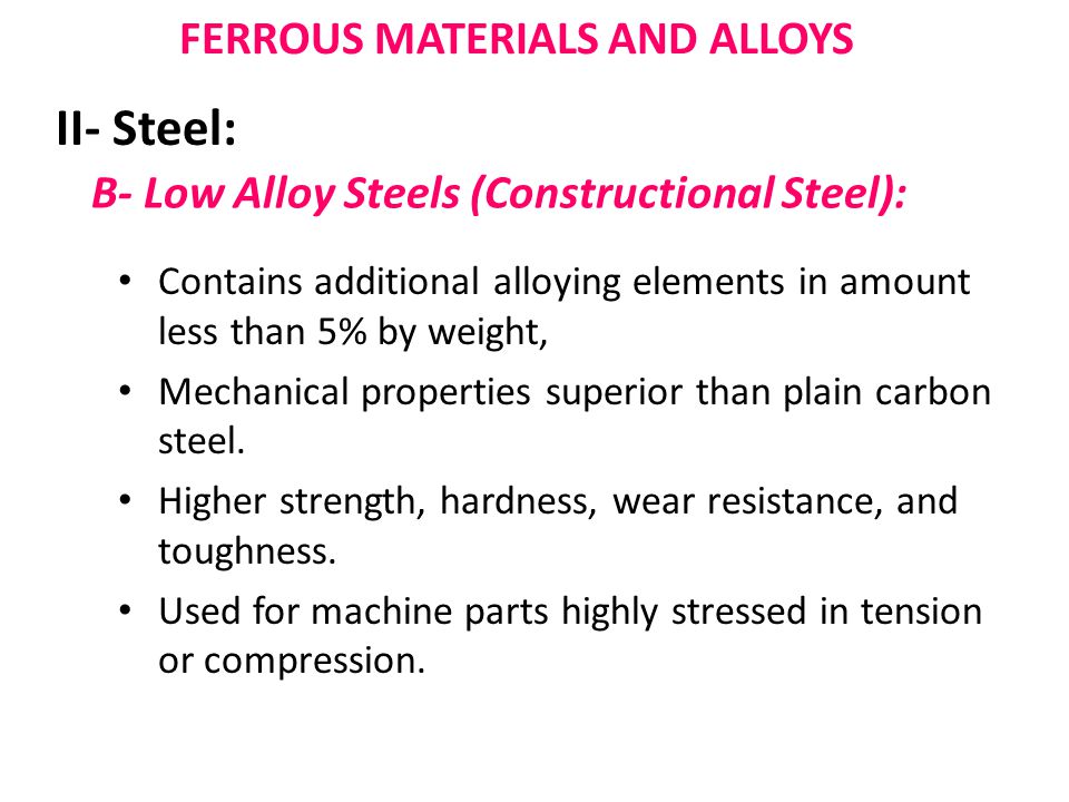 B- Low Alloy Steels (Constructional Steel): Contains additional alloying elements in amount less than 5% by weight, Mechanical properties superior than plain carbon steel.