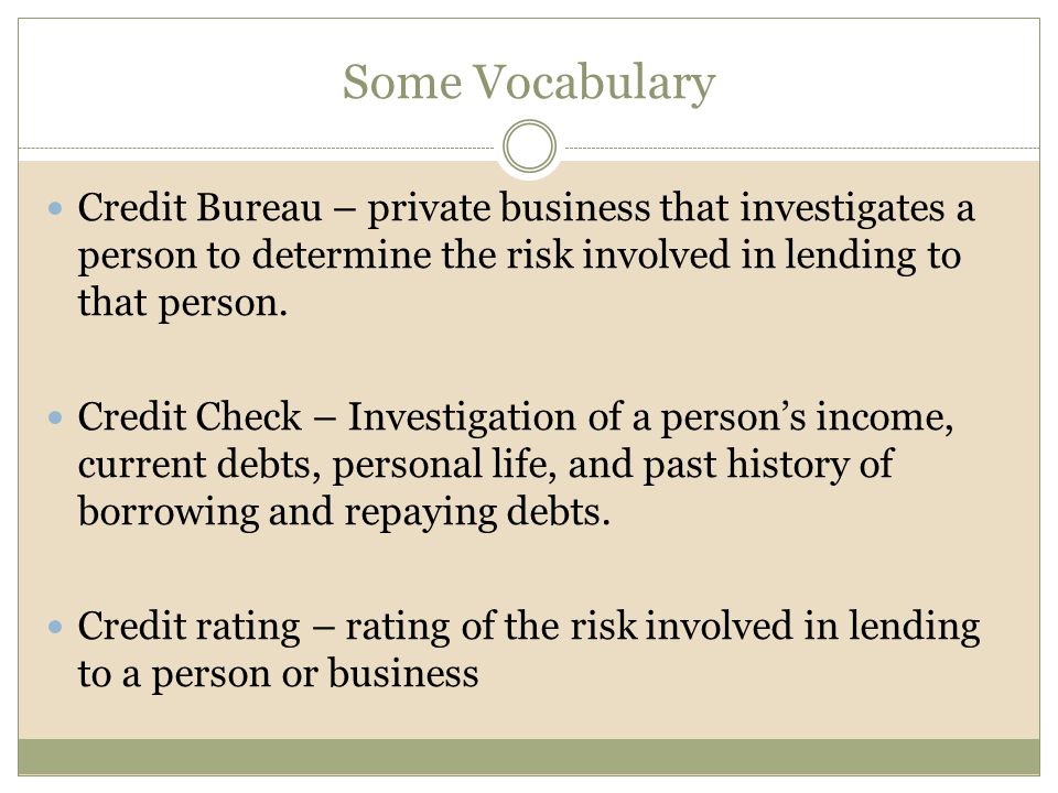 Some Vocabulary Credit Bureau – private business that investigates a person to determine the risk involved in lending to that person.