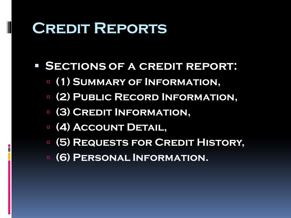Credit Reports  Sections of a credit report:  (1) Summary of Information,  (2) Public Record Information,  (3) Credit Information,  (4) Account Detail,  (5) Requests for Credit History,  (6) Personal Information.