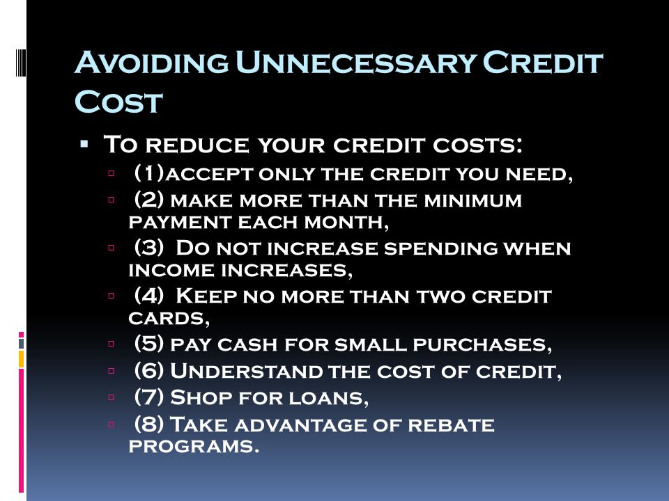Avoiding Unnecessary Credit Cost  To reduce your credit costs:  (1)accept only the credit you need,  (2) make more than the minimum payment each month,  (3) Do not increase spending when income increases,  (4) Keep no more than two credit cards,  (5) pay cash for small purchases,  (6) Understand the cost of credit,  (7) Shop for loans,  (8) Take advantage of rebate programs.