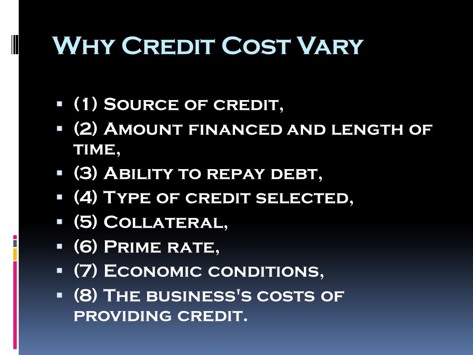 Why Credit Cost Vary  (1) Source of credit,  (2) Amount financed and length of time,  (3) Ability to repay debt,  (4) Type of credit selected,  (5) Collateral,  (6) Prime rate,  (7) Economic conditions,  (8) The business s costs of providing credit.