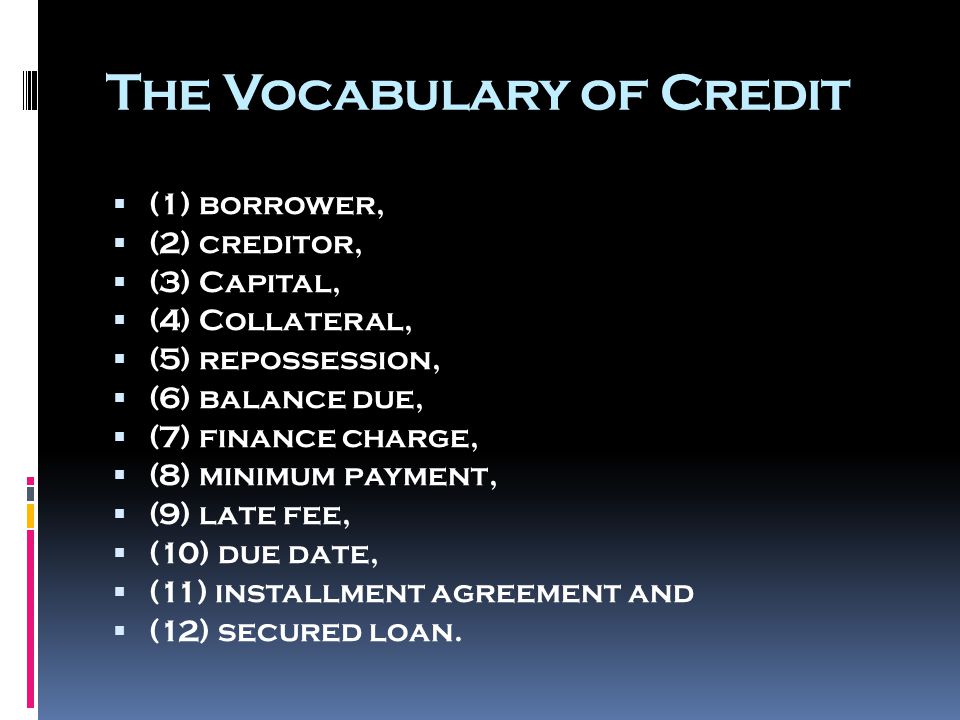 The Vocabulary of Credit  (1) borrower,  (2) creditor,  (3) Capital,  (4) Collateral,  (5) repossession,  (6) balance due,  (7) finance charge,  (8) minimum payment,  (9) late fee,  (10) due date,  (11) installment agreement and  (12) secured loan.